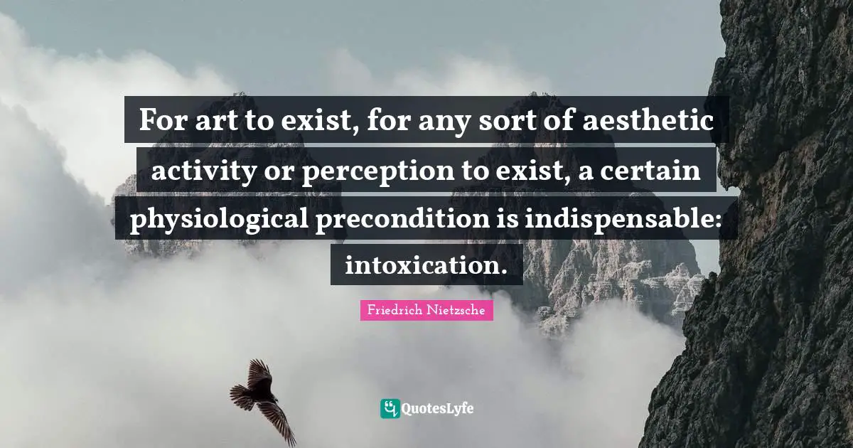 For art to exist, for any sort of aesthetic activity or perception to exist, a certain physiological precondition is indispensable: intoxication.