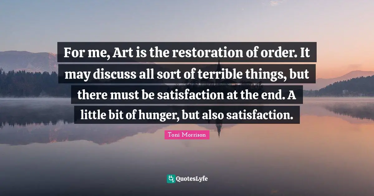 For me, Art is the restoration of order. It may discuss all sort of terrible things, but there must be satisfaction at the end. A little bit of hunger, but also satisfaction.