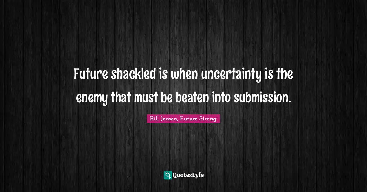Future shackled is when uncertainty is the enemy that must be beaten into submission.