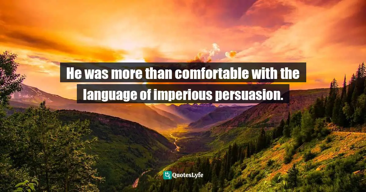 He was more than comfortable with the language of imperious persuasion.