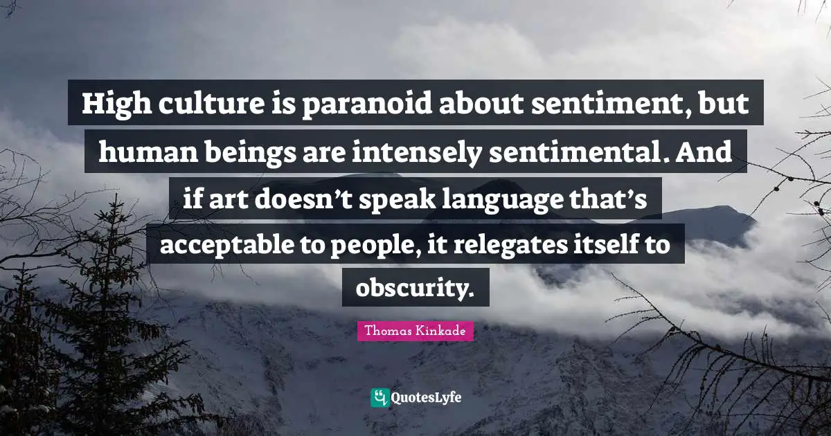 High culture is paranoid about sentiment, but human beings are intensely sentimental. And if art doesn’t speak language that’s acceptable to people, it relegates itself to obscurity.