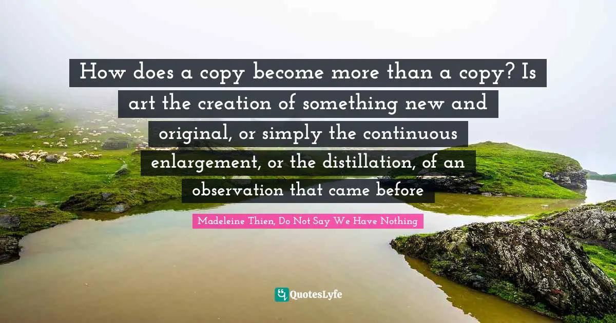How does a copy become more than a copy? Is art the creation of something new and original, or simply the continuous enlargement, or the distillation, of an observation that came before