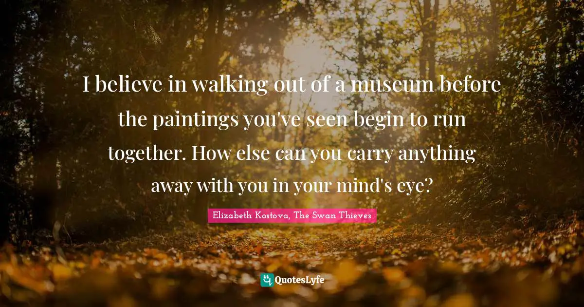 I believe in walking out of a museum before the paintings you've seen begin to run together. How else can you carry anything away with you in your mind's eye?