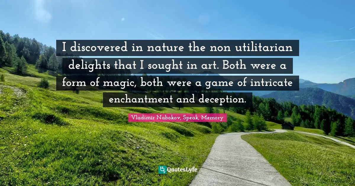 I discovered in nature the non utilitarian delights that I sought in art. Both were a form of magic, both were a game of intricate enchantment and deception.