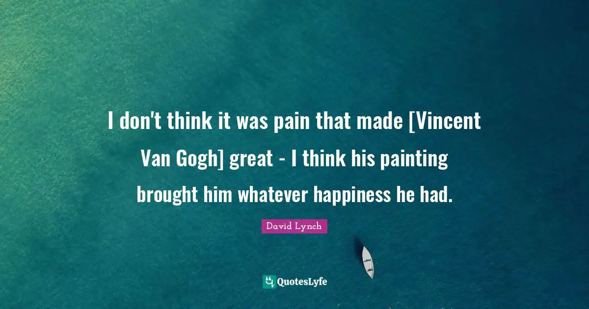 I don't think it was pain that made [Vincent Van Gogh] great - I think his painting brought him whatever happiness he had.