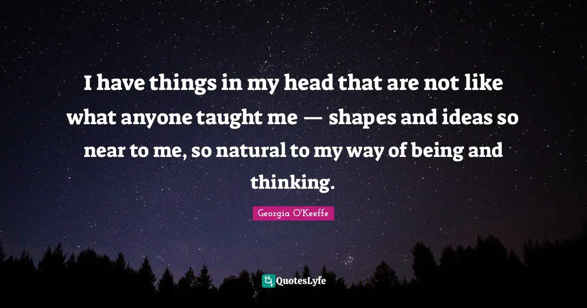 I have things in my head that are not like what anyone taught me — shapes and ideas so near to me, so natural to my way of being and thinking.