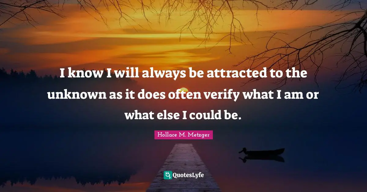 I know I will always be attracted to the unknown as it does often verify what I am or what else I could be.
