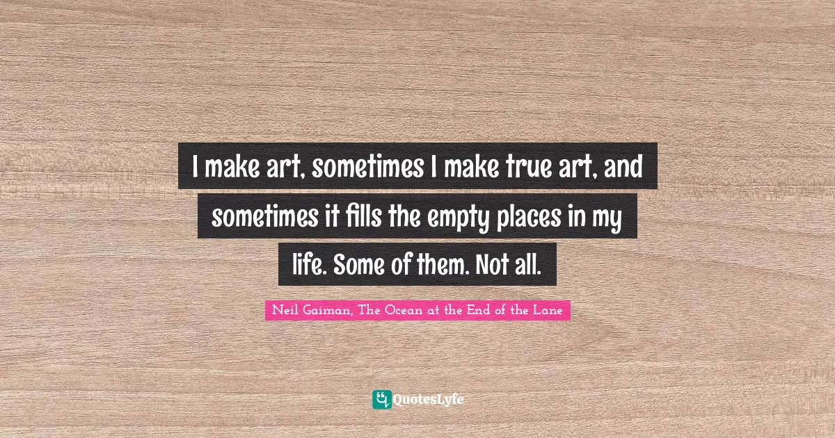 I make art, sometimes I make true art, and sometimes it fills the empty places in my life. Some of them. Not all.