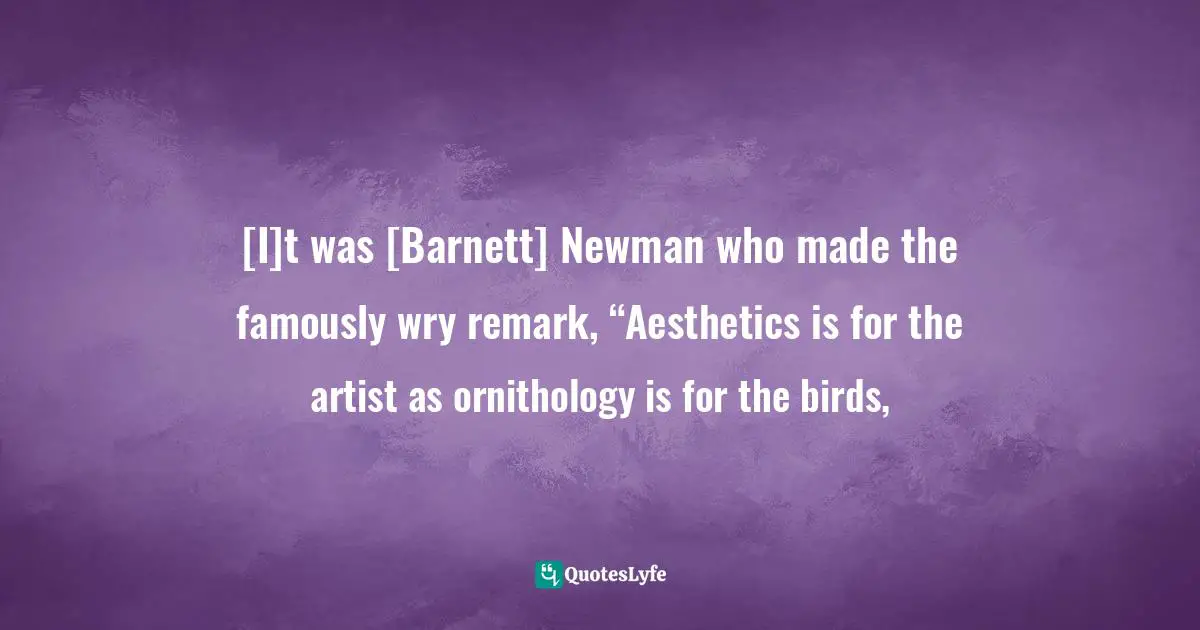 [I]t was [Barnett] Newman who made the famously wry remark, “Aesthetics is for the artist as ornithology is for the birds, 