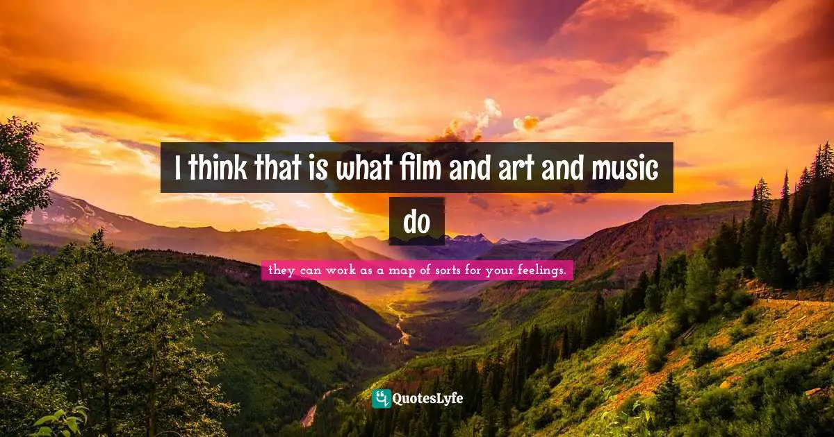 I think that is what film and art and music do