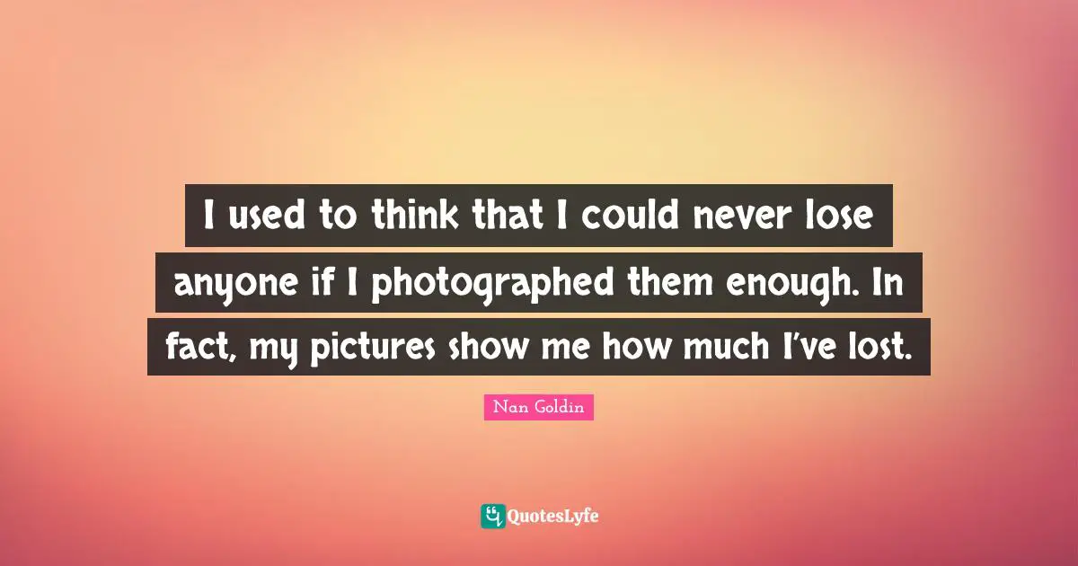 Photography Quotes: "I used to think that I could never lose anyone if I photographed them enough. In fact, my pictures show me how much I’ve lost."