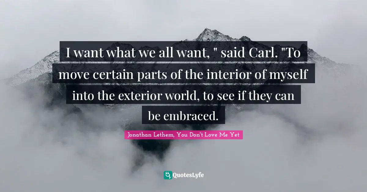 I want what we all want, " said Carl. "To move certain parts of the interior of myself into the exterior world, to see if they can be embraced.