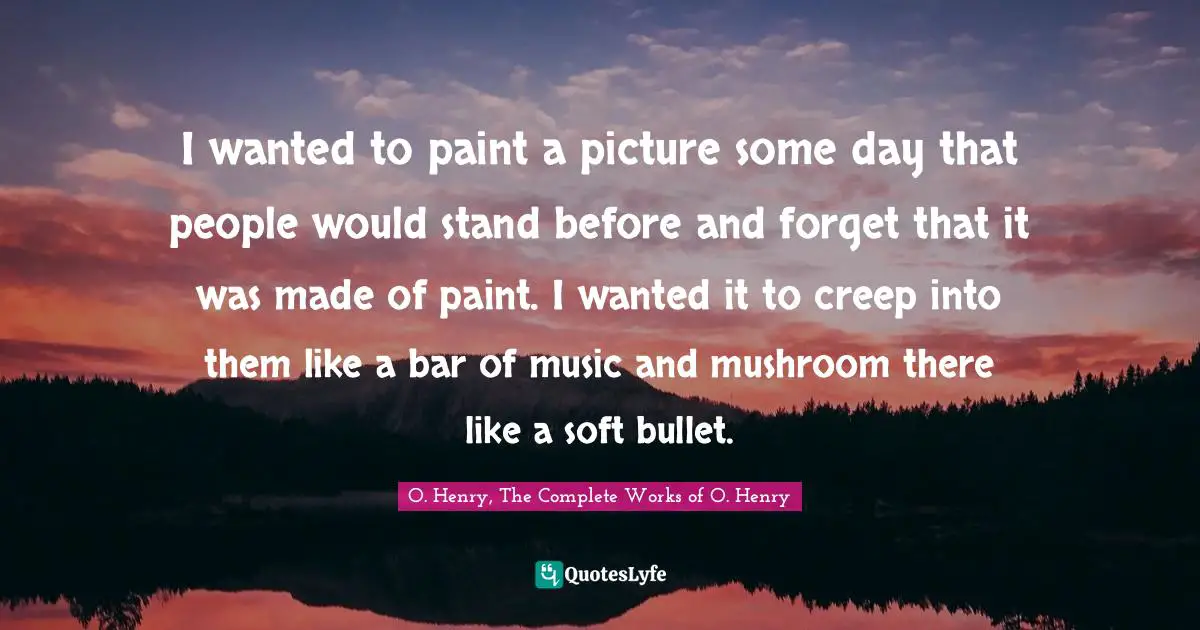 I wanted to paint a picture some day that people would stand before and forget that it was made of paint. I wanted it to creep into them like a bar of music and mushroom there like a soft bullet.