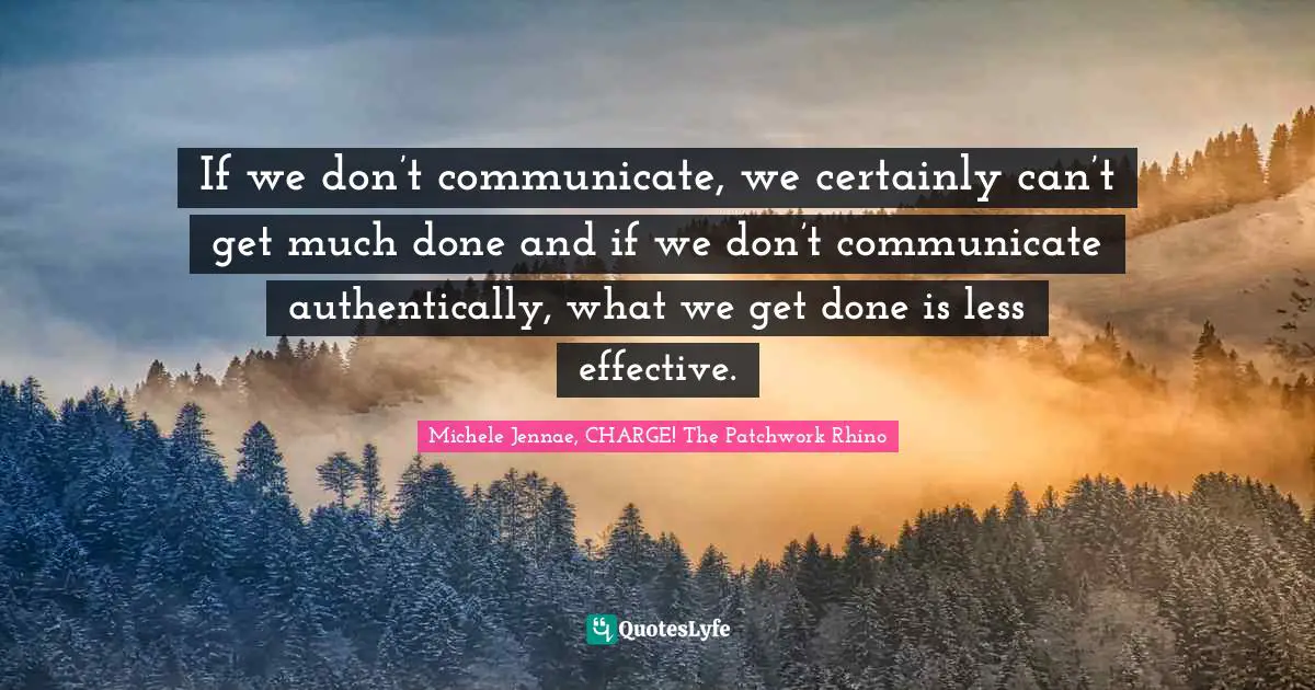 If we don’t communicate, we certainly can’t get much done and if we don’t communicate authentically, what we get done is less effective.