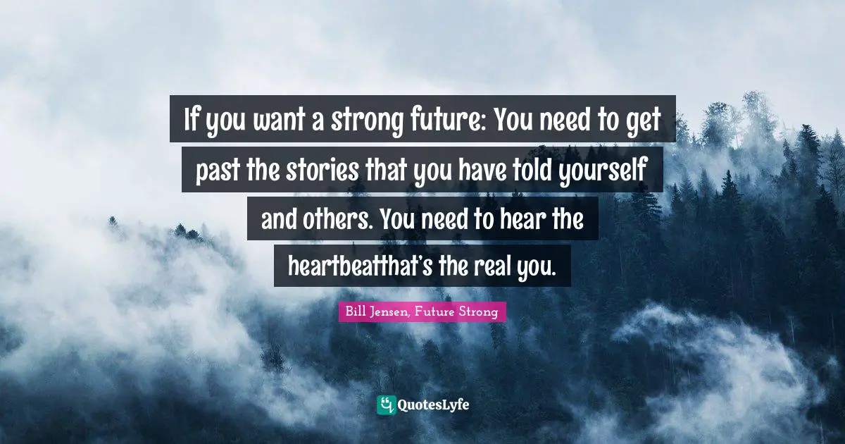 If you want a strong future: You need to get past the stories that you have told yourself and others. You need to hear the heartbeatthat’s the real you.