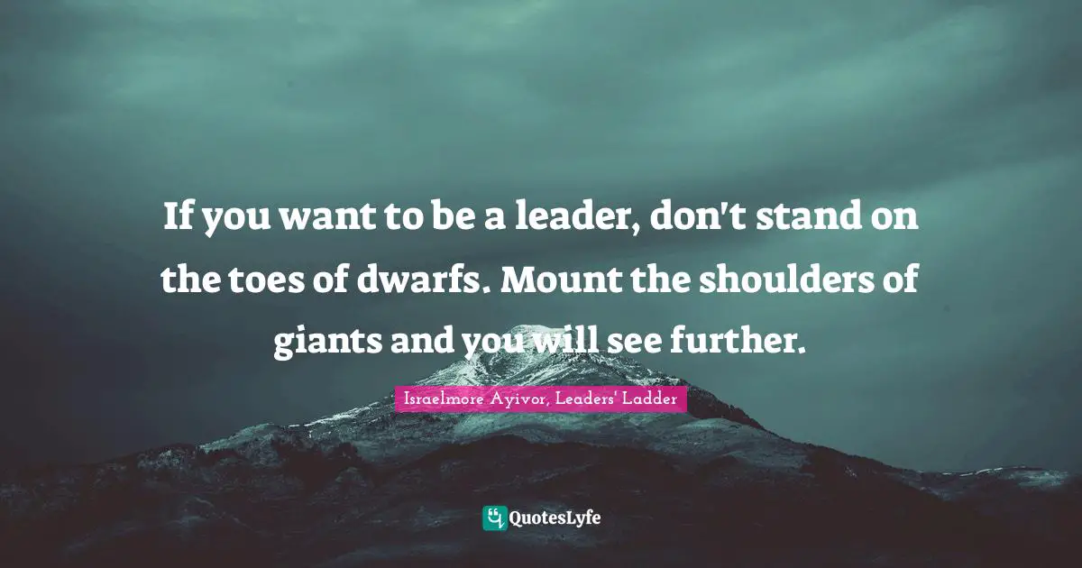 Israelmore Ayivor, Leaders' Ladder Quotes: If you want to be a leader, don't stand on the toes of dwarfs. Mount the shoulders of giants and you will see further.