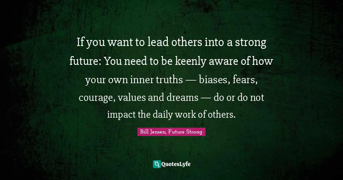 If you want to lead others into a strong future: You need to be keenly aware of how your own inner truths — biases, fears, courage, values and dreams — do or do not impact the daily work of others.