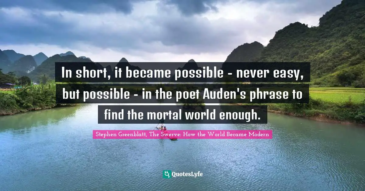 Stephen Greenblatt, The Swerve: How The World Became Modern Quotes: "In short, it became possible - never easy, but possible - in the poet Auden's phrase to find the mortal world enough."