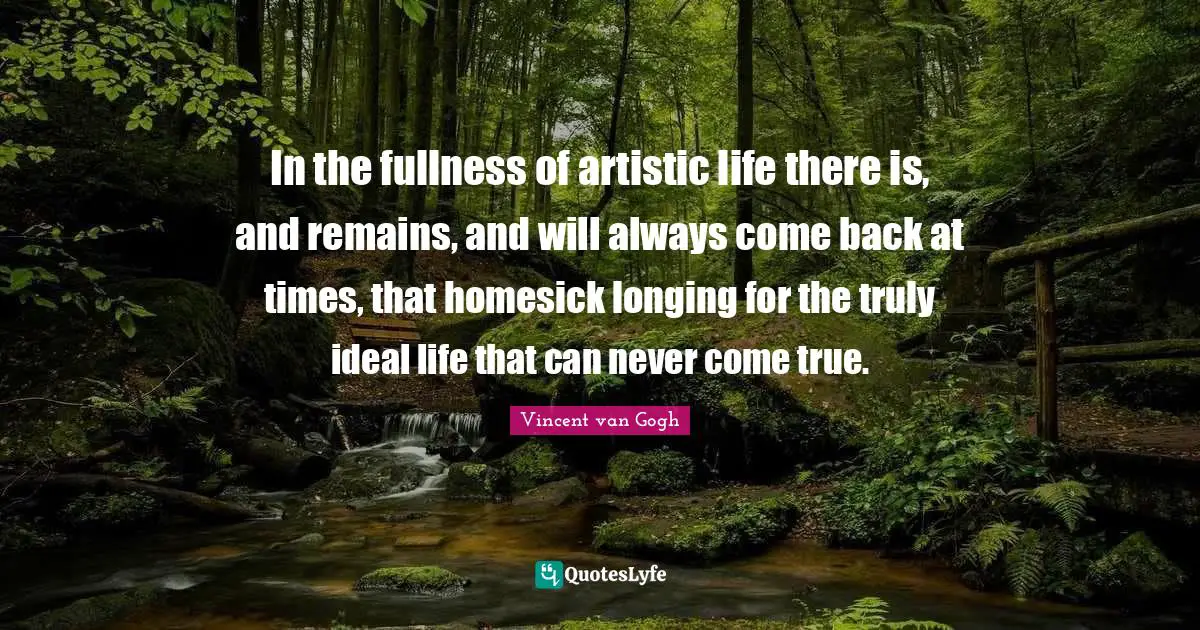 Vincent van Gogh Quotes: In the fullness of artistic life there is, and remains, and will always come back at times, that homesick longing for the truly ideal life that can never come true.