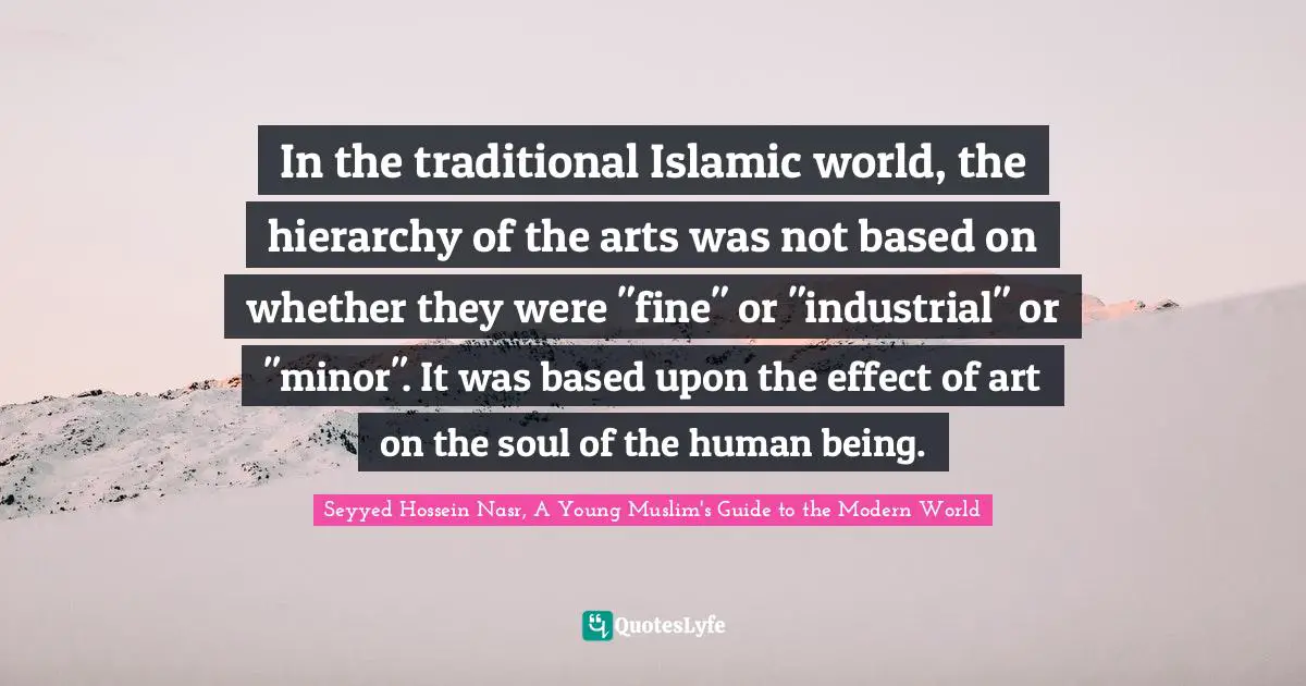 Seyyed Hossein Nasr Quotes: "In the traditional Islamic world, the hierarchy of the arts was not based on whether they were "fine" or "industrial" or "minor". It was based upon the effect of art on the soul of the human being."