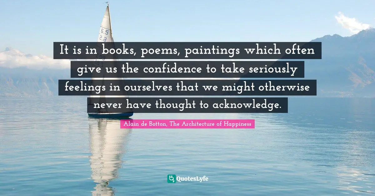 It is in books, poems, paintings which often give us the confidence to take seriously feelings in ourselves that we might otherwise never have thought to acknowledge.