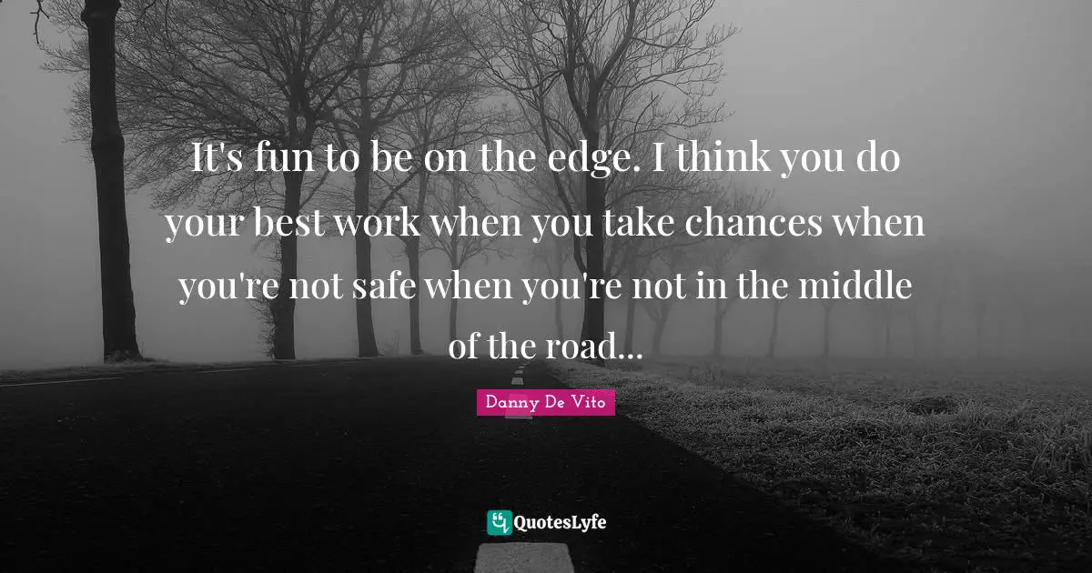 It's fun to be on the edge. I think you do your best work when you take chances when you're not safe when you're not in the middle of the road...