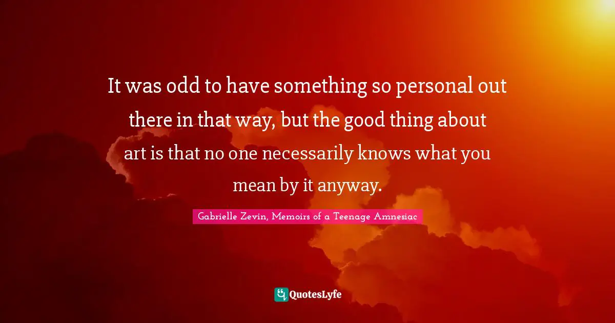 It was odd to have something so personal out there in that way, but the good thing about art is that no one necessarily knows what you mean by it anyway.