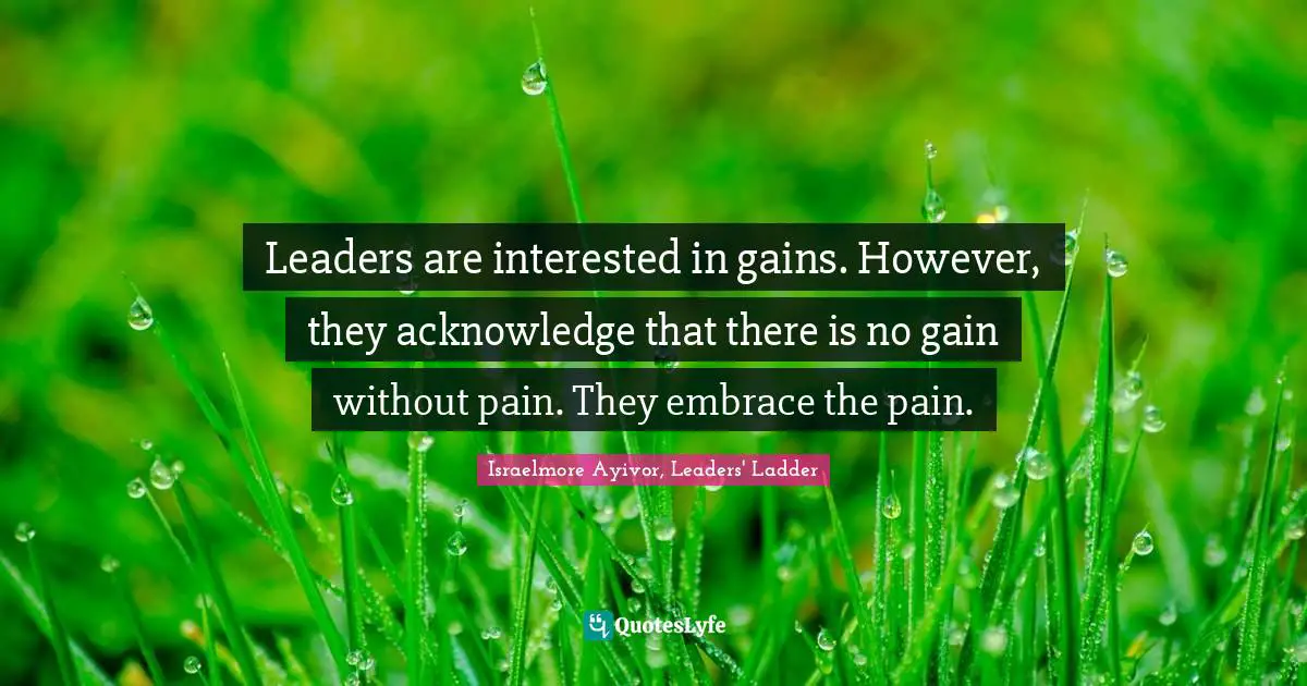 Israelmore Ayivor, Leaders' Ladder Quotes: Leaders are interested in gains. However, they acknowledge that there is no gain without pain. They embrace the pain.