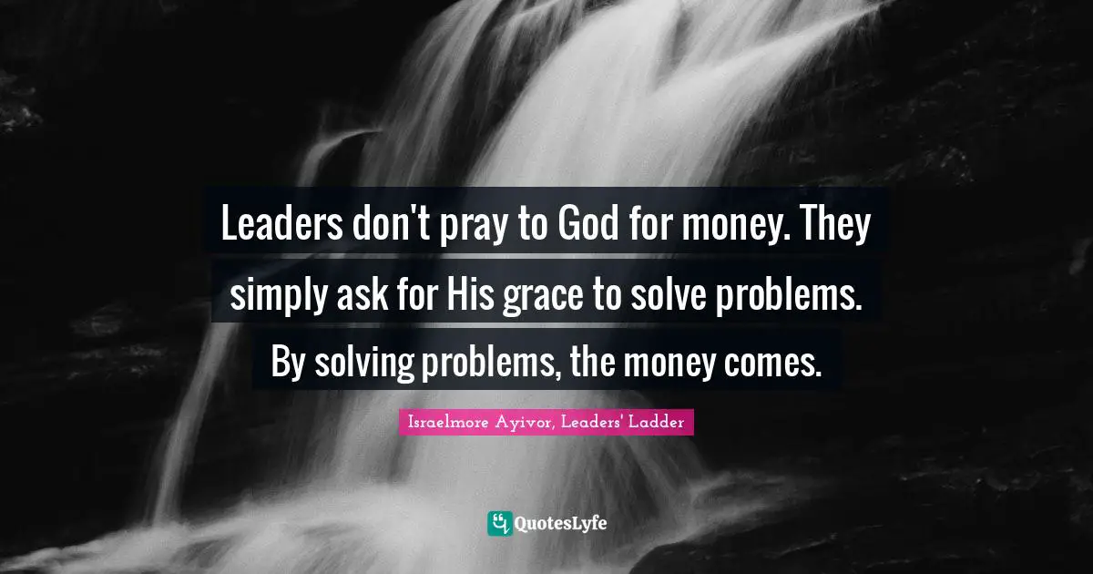 Israelmore Ayivor, Leaders' Ladder Quotes: Leaders don't pray to God for money. They simply ask for His grace to solve problems. By solving problems, the money comes.