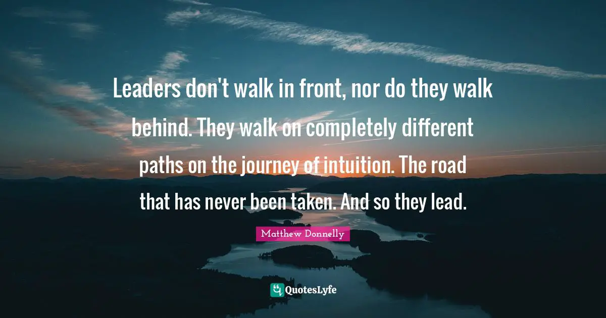 Leaders don't walk in front, nor do they walk behind. They walk on completely different paths on the journey of intuition. The road that has never been taken. And so they lead.