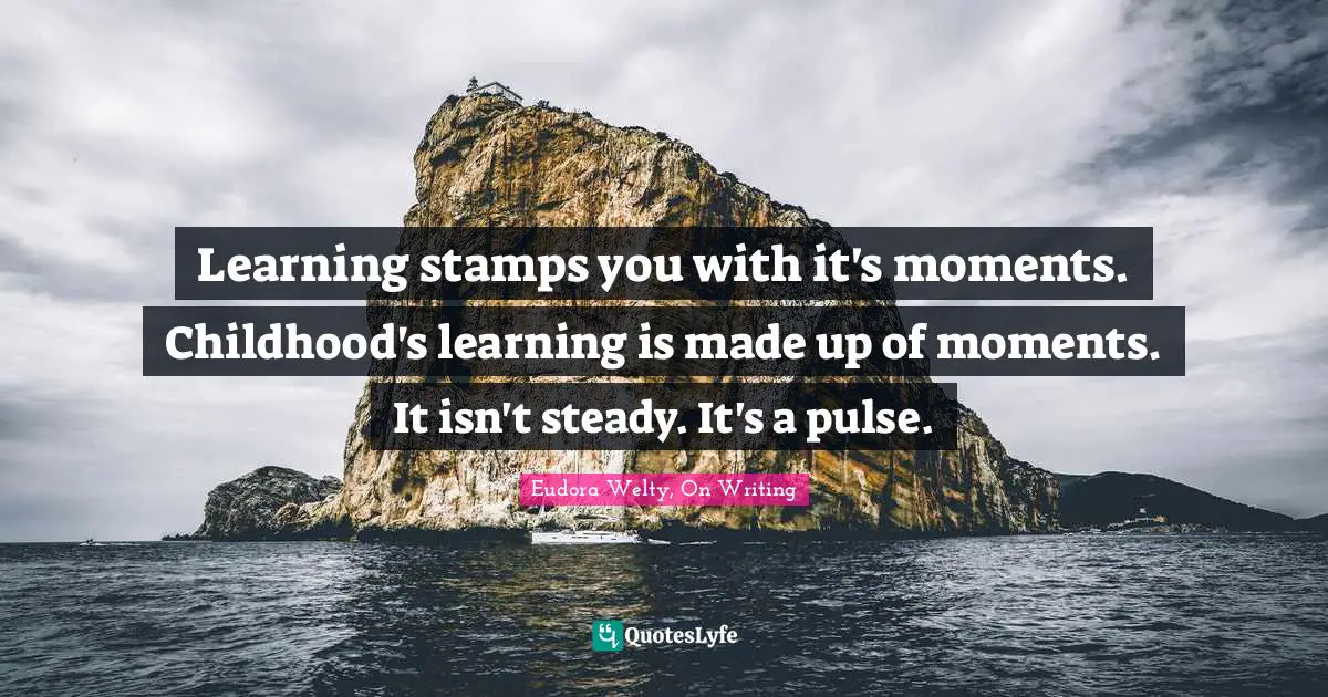 Learning stamps you with it's moments. Childhood's learning is made up of moments. It isn't steady. It's a pulse.
