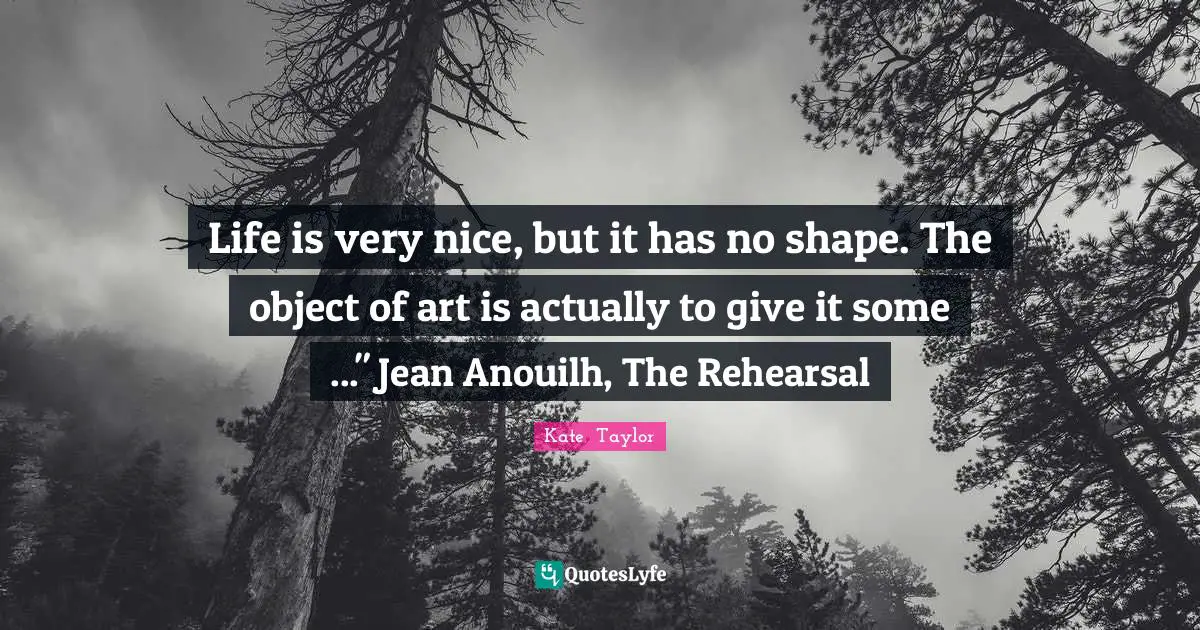 Life is very nice, but it has no shape. The object of art is actually to give it some ..." Jean Anouilh, The Rehearsal