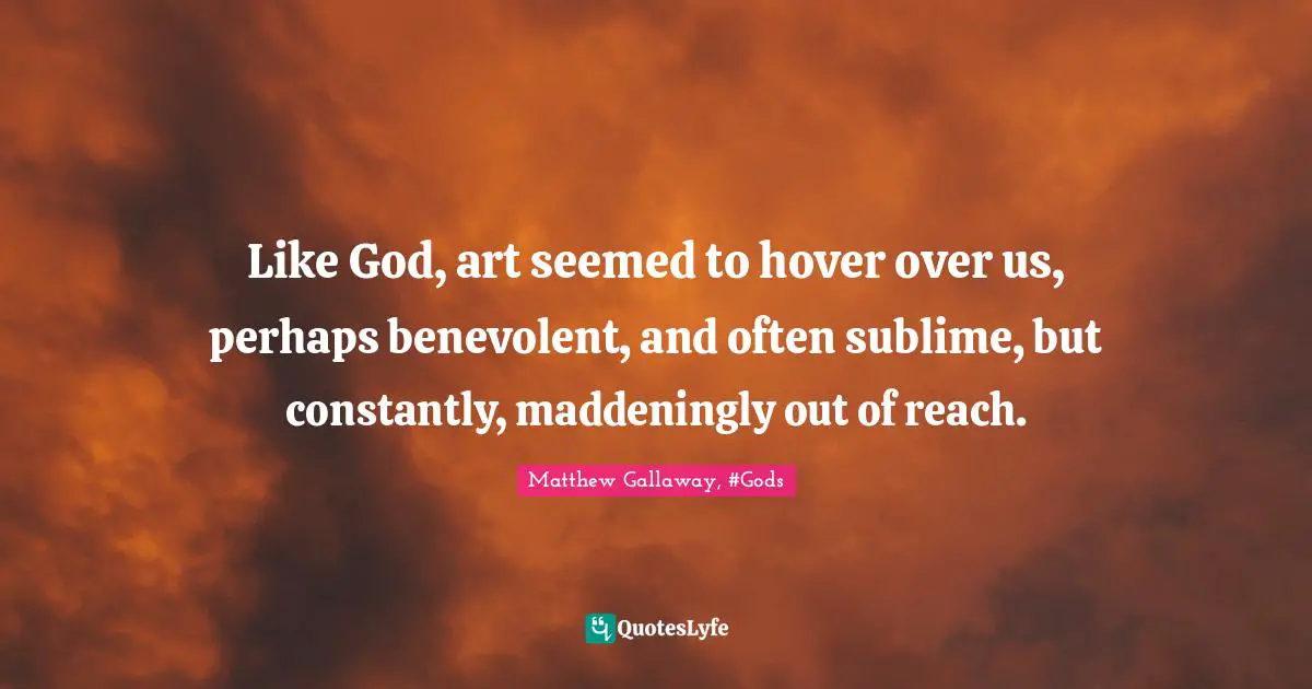 Like God, art seemed to hover over us, perhaps benevolent, and often sublime, but constantly, maddeningly out of reach.