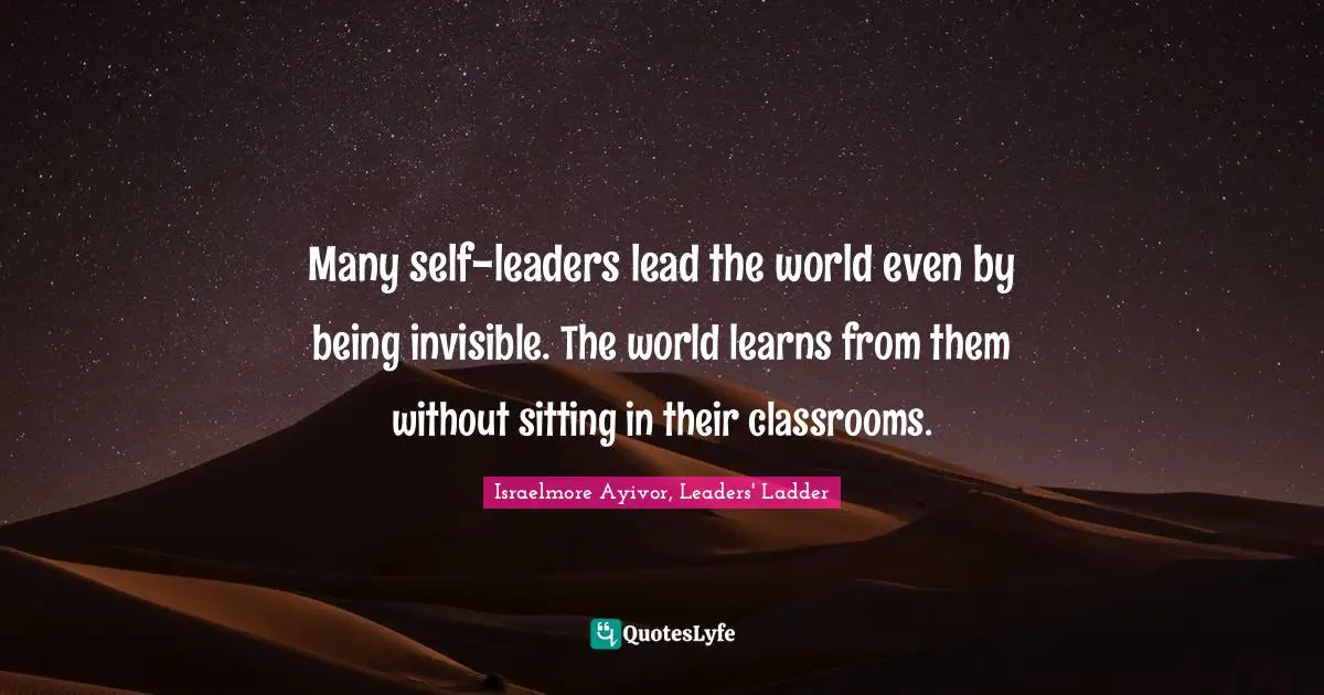 Many self-leaders lead the world even by being invisible. The world learns from them without sitting in their classrooms.