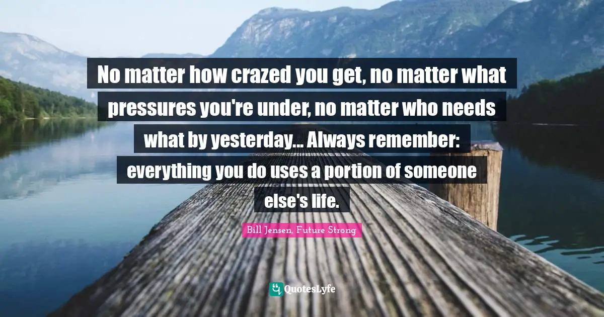 No matter how crazed you get, no matter what pressures you're under, no matter who needs what by yesterday... Always remember: everything you do uses a portion of someone else's life.