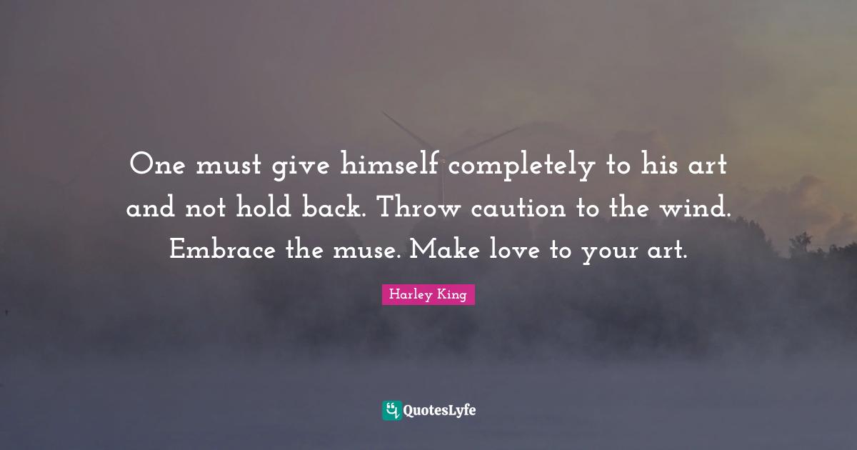 One must give himself completely to his art and not hold back. Throw caution to the wind. Embrace the muse. Make love to your art.