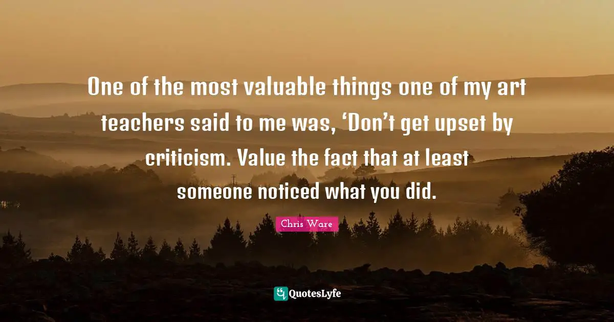 One of the most valuable things one of my art teachers said to me was, ‘Don’t get upset by criticism. Value the fact that at least someone noticed what you did.