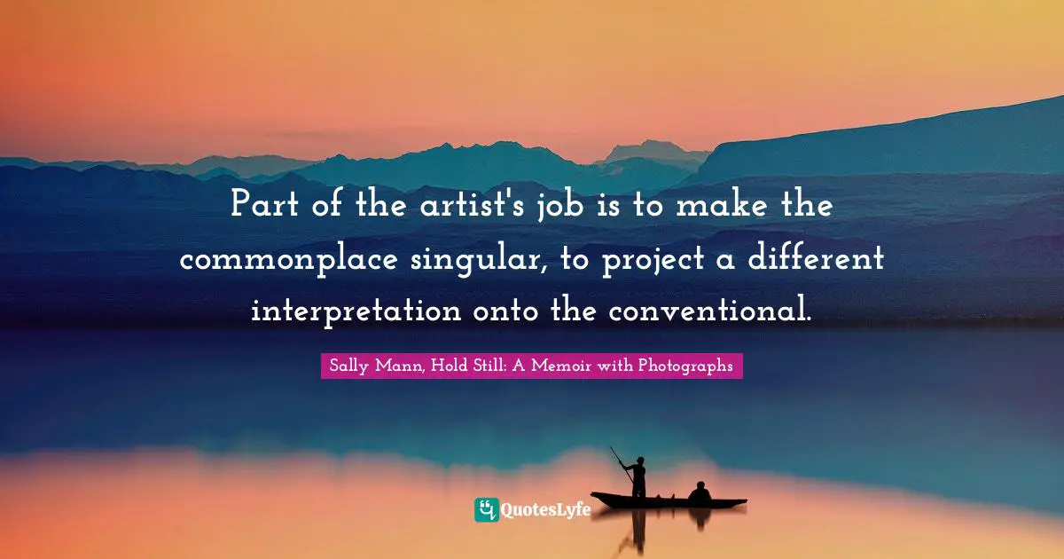 Part of the artist's job is to make the commonplace singular, to project a different interpretation onto the conventional.