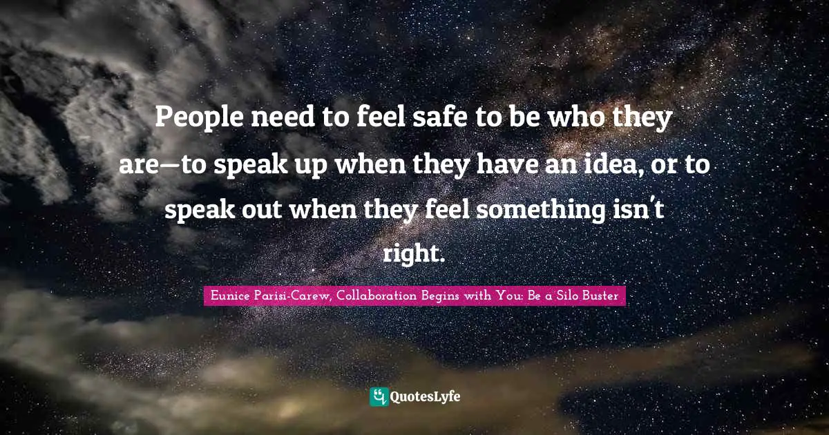 Eunice Parisi-Carew, Collaboration Begins With You: Be A Silo Buster Quotes: "People need to feel safe to be who they are—to speak up when they have an idea, or to speak out when they feel something isn't right."