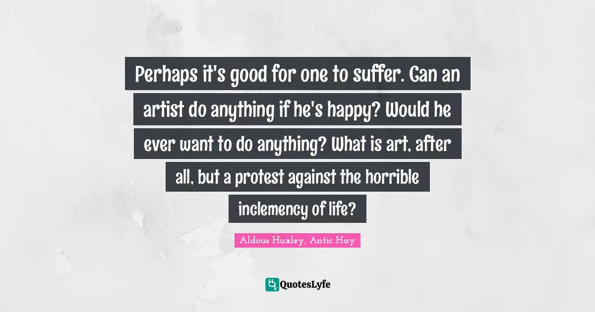 Perhaps it's good for one to suffer. Can an artist do anything if he's happy? Would he ever want to do anything? What is art, after all, but a protest against the horrible inclemency of life?