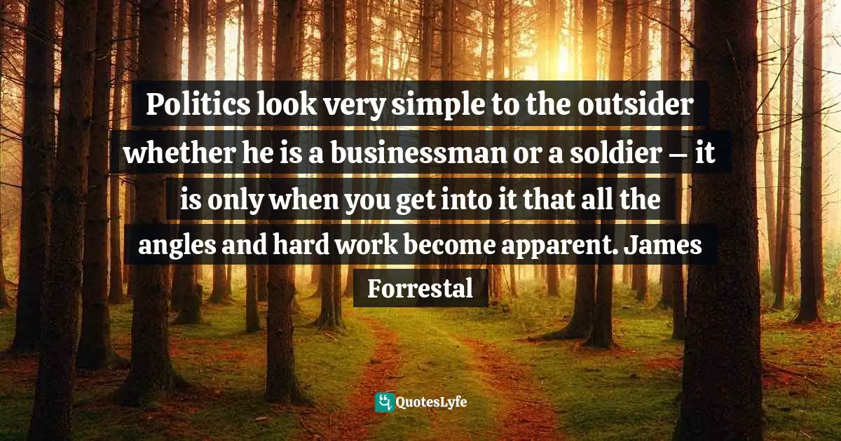 Politics look very simple to the outsider whether he is a businessman or a soldier – it is only when you get into it that all the angles and hard work become apparent. James Forrestal
