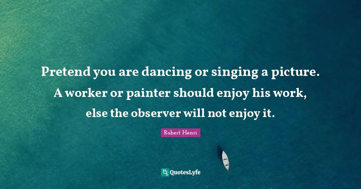 Robert Henri Quotes: "Pretend you are dancing or singing a picture. A worker or painter should enjoy his work, else the observer will not enjoy it."