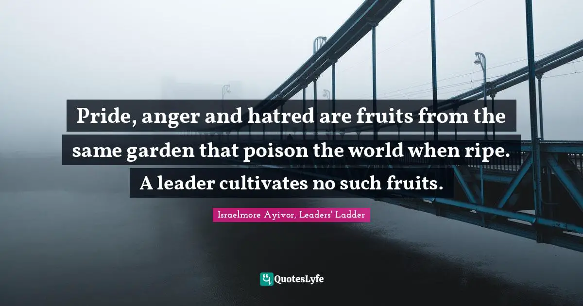 Israelmore Ayivor, Leaders' Ladder Quotes: Pride, anger and hatred are fruits from the same garden that poison the world when ripe. A leader cultivates no such fruits.