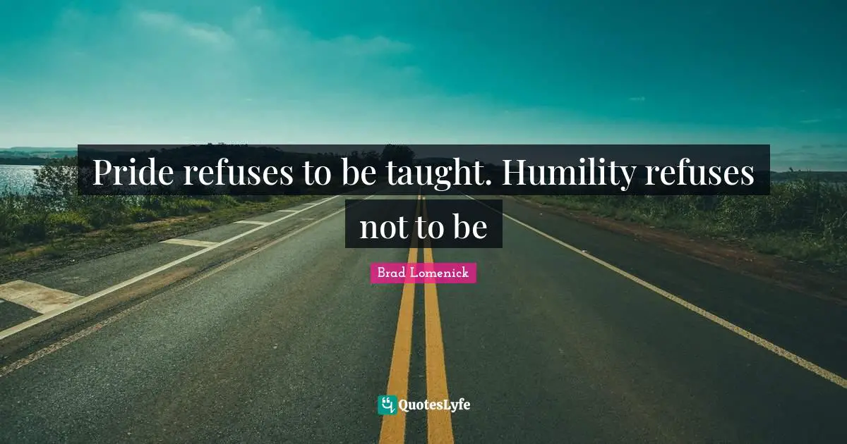Pride refuses to be taught. Humility refuses not to be
