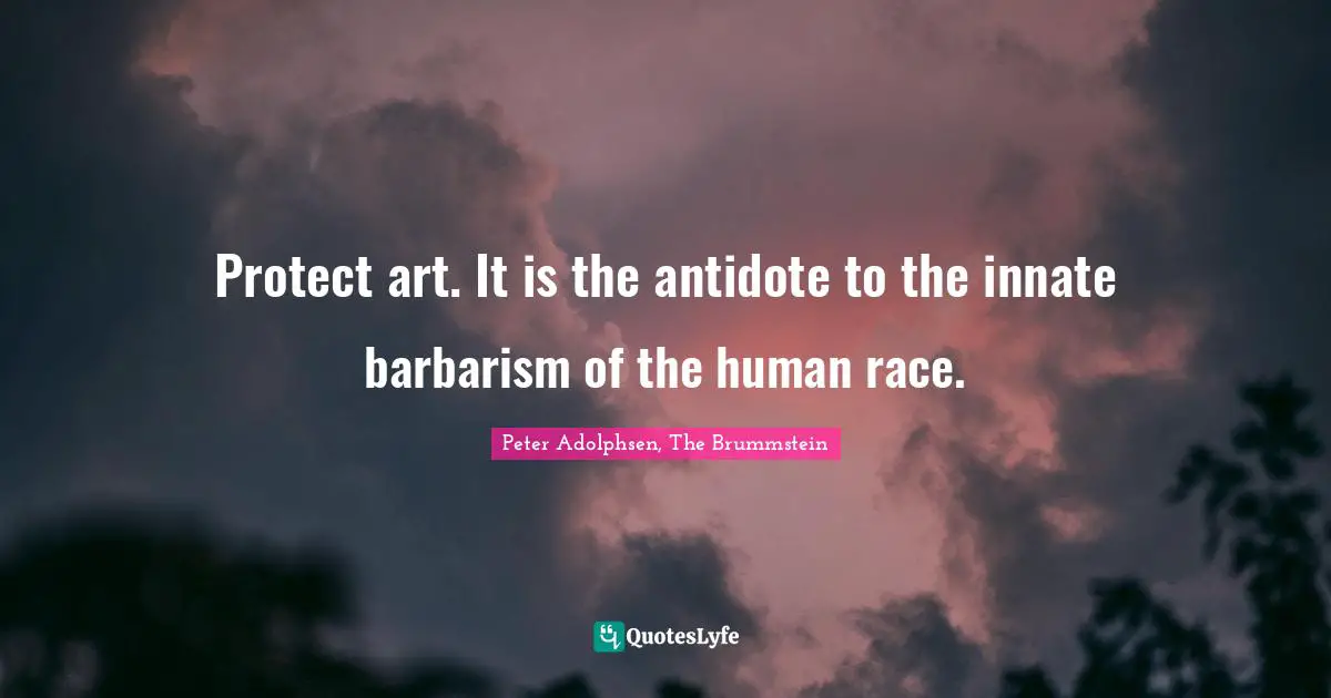 Protect art. It is the antidote to the innate barbarism of the human race.