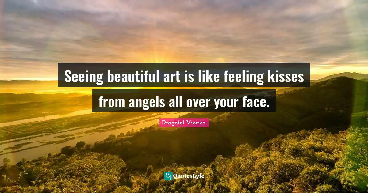 Seeing beautiful art is like feeling kisses from angels all over your face.