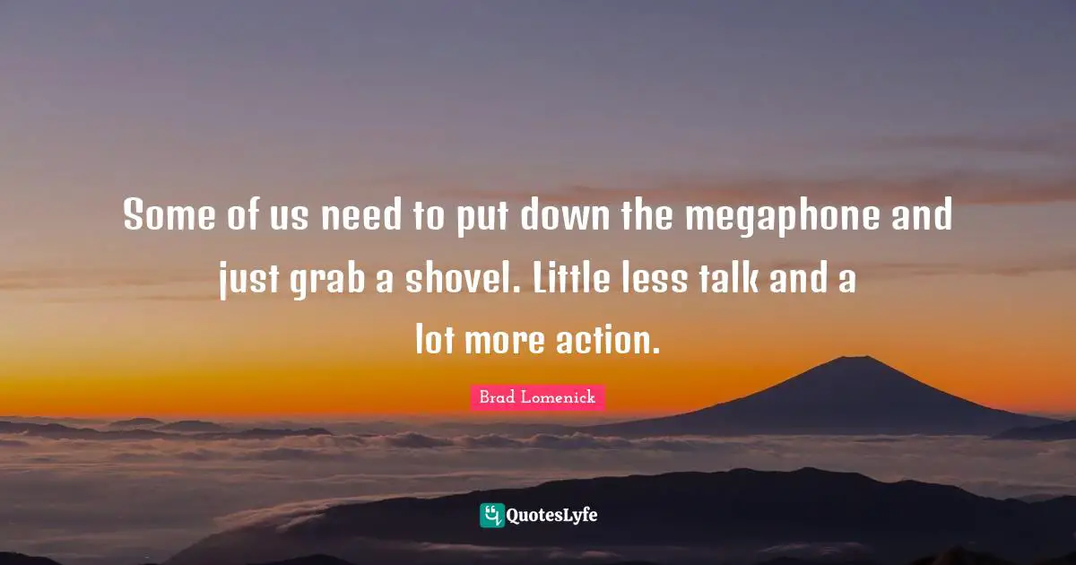 Some of us need to put down the megaphone and just grab a shovel. Little less talk and a lot more action.