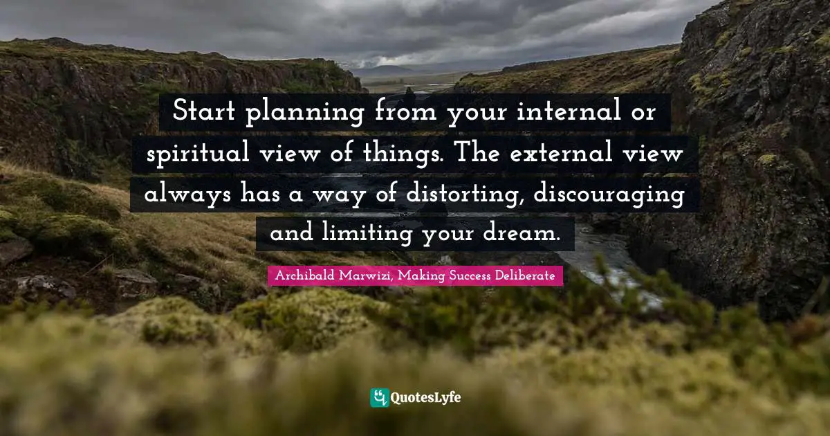 Start planning from your internal or spiritual view of things. The external view always has a way of distorting, discouraging and limiting your dream.