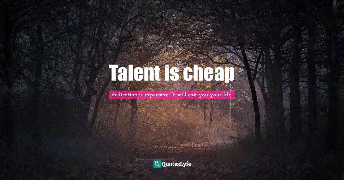 dedication is expensive. It will cost you your life. Quotes: Talent is cheap