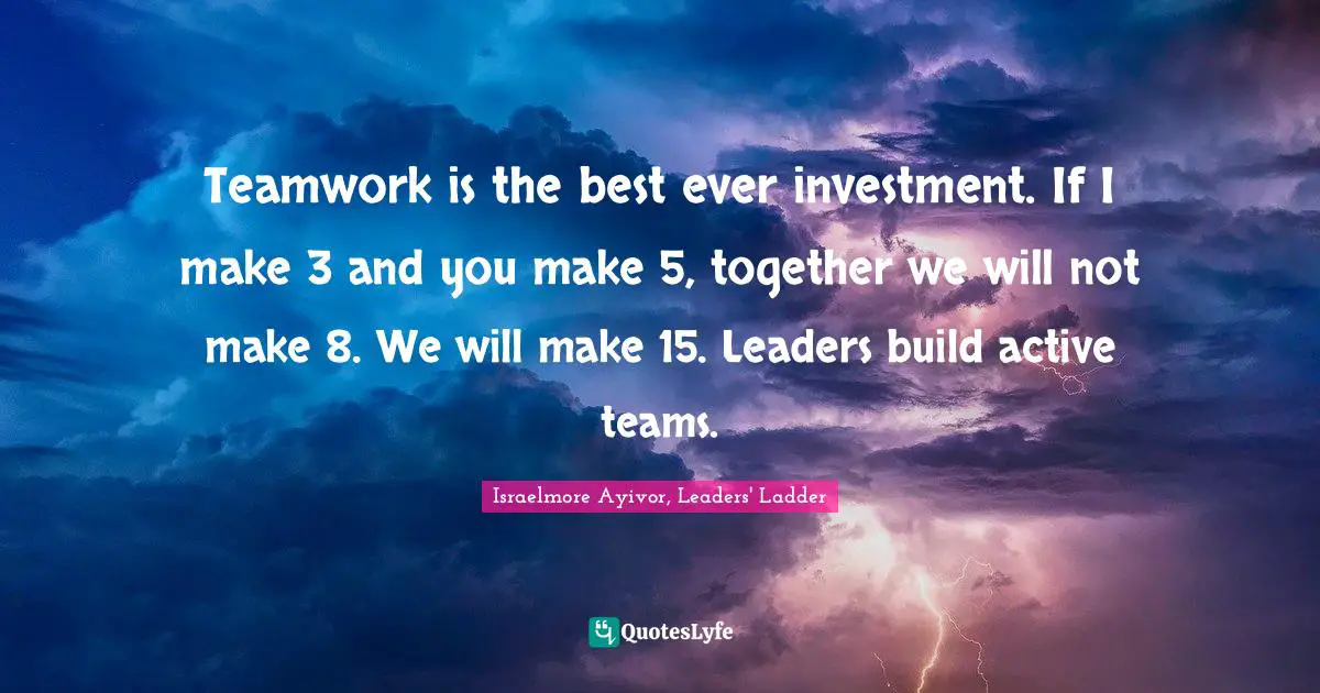 Teamwork is the best ever investment. If I make 3 and you make 5, together we will not make 8. We will make 15. Leaders build active teams.